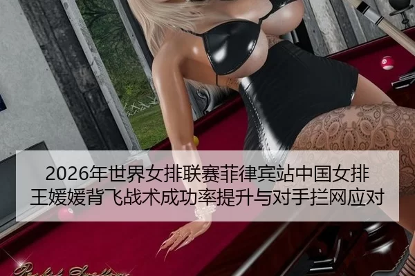 2026年世界女排联赛菲律宾站中国女排王媛媛背飞战术成功率提升与对手拦网应对