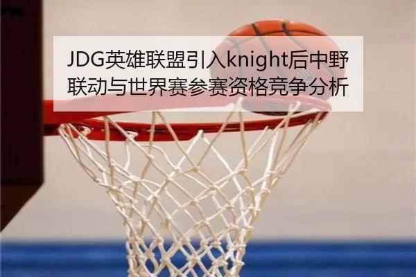 JDG英雄联盟引入knight后中野联动与世界赛参赛资格竞争分析